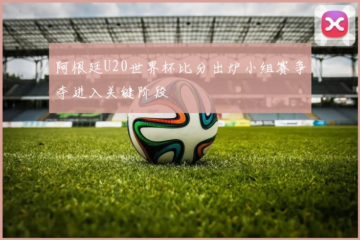 阿根廷U20世界杯比分出炉小组赛争夺进入关键阶段
