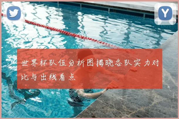 世界杯队伍分析图揭晓各队实力对比与出线看点
