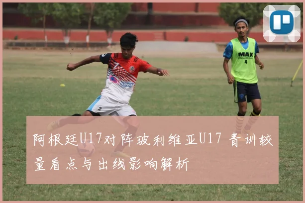 阿根廷U17对阵玻利维亚U17 青训较量看点与出线影响解析