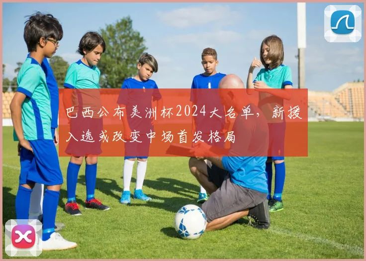 巴西公布美洲杯2024大名单，新援入选或改变中场首发格局