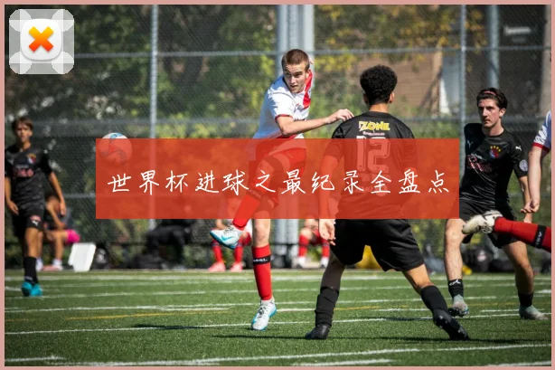世界杯进球之最纪录全盘点