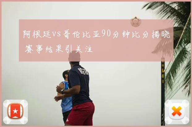 阿根廷vs哥伦比亚90分钟比分揭晓 赛事结果引关注