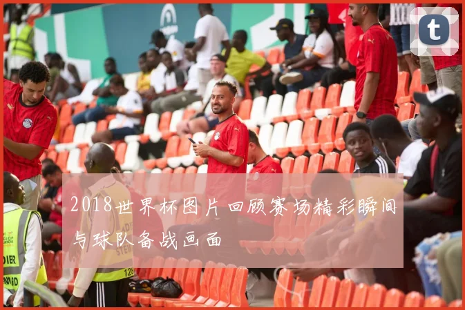 2018世界杯图片回顾赛场精彩瞬间与球队备战画面