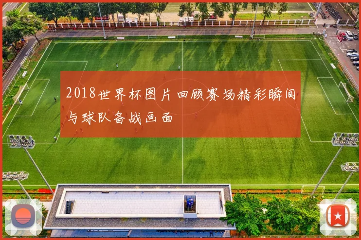2018世界杯图片回顾赛场精彩瞬间与球队备战画面