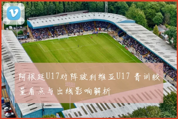 阿根廷U17对阵玻利维亚U17 青训较量看点与出线影响解析