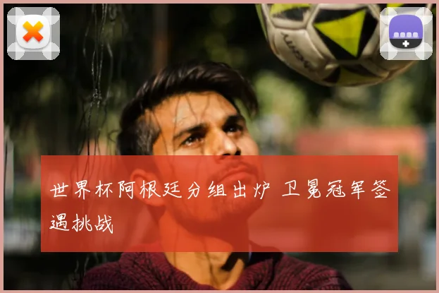 世界杯阿根廷分组出炉 卫冕冠军签遇挑战
